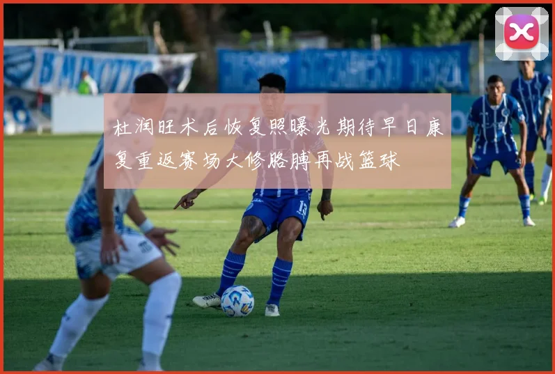 杜润旺术后恢复照曝光期待早日康复重返赛场大修胳膊再战篮球