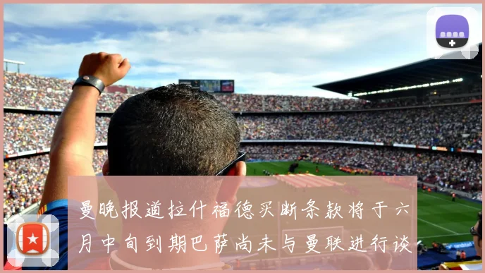 曼晚报道拉什福德买断条款将于六月中旬到期巴萨尚未与曼联进行谈判