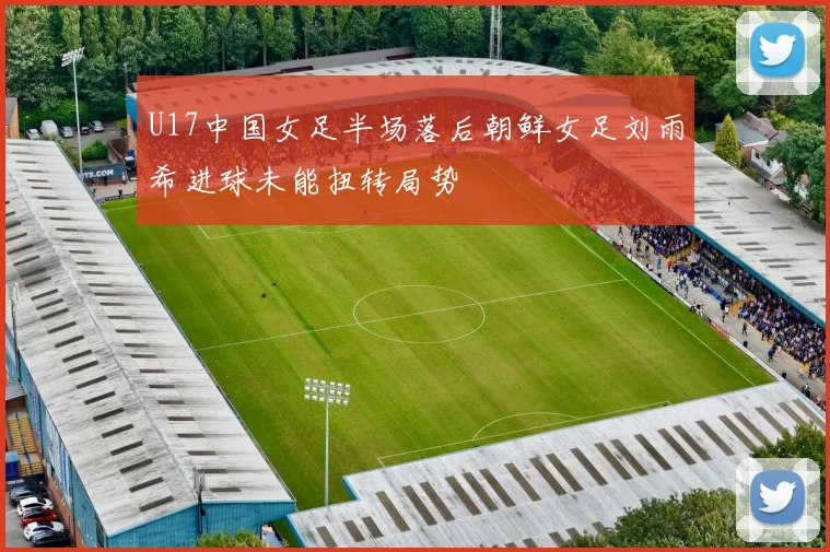 U17中国女足半场落后朝鲜女足刘雨希进球未能扭转局势