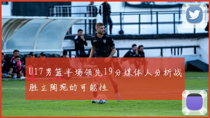 U17男篮半场领先19分媒体人分析战胜立陶宛的可能性