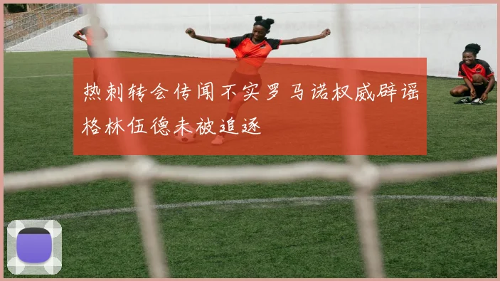 热刺转会传闻不实罗马诺权威辟谣格林伍德未被追逐