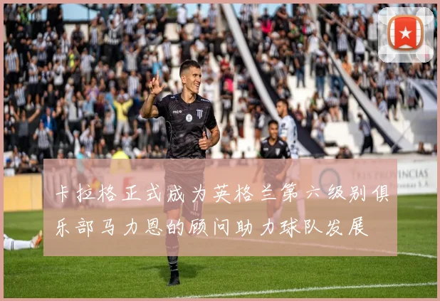 卡拉格正式成为英格兰第六级别俱乐部马力恩的顾问助力球队发展