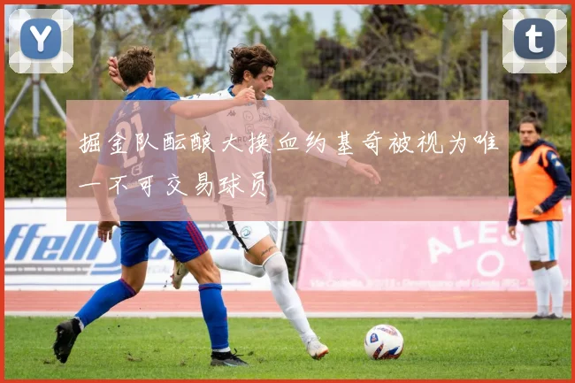 掘金队酝酿大换血约基奇被视为唯一不可交易球员