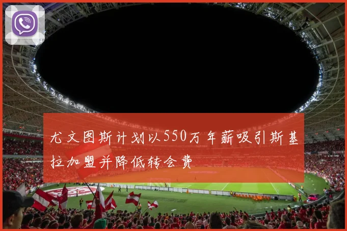 尤文图斯计划以550万年薪吸引斯基拉加盟并降低转会费
