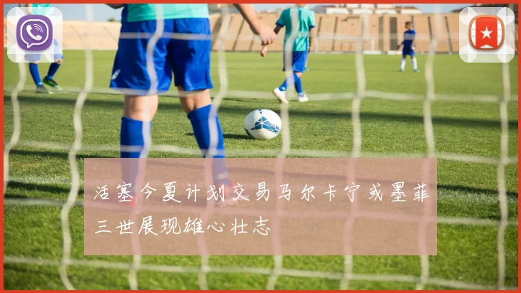 活塞今夏计划交易马尔卡宁或墨菲三世展现雄心壮志