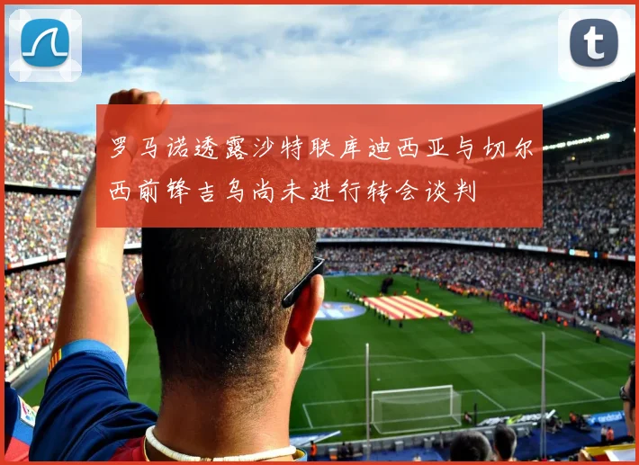 罗马诺透露沙特联库迪西亚与切尔西前锋吉乌尚未进行转会谈判