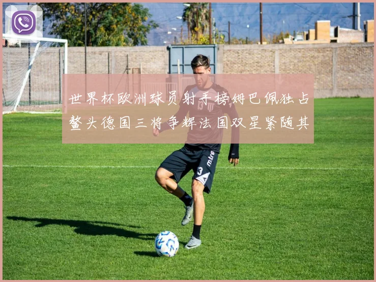 世界杯欧洲球员射手榜姆巴佩独占鳌头德国三将争辉法国双星紧随其后