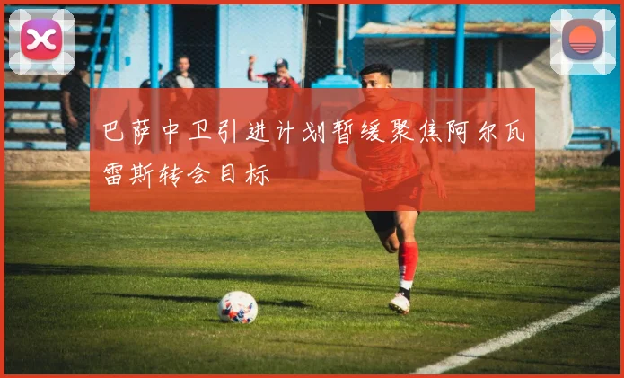 巴萨中卫引进计划暂缓聚焦阿尔瓦雷斯转会目标