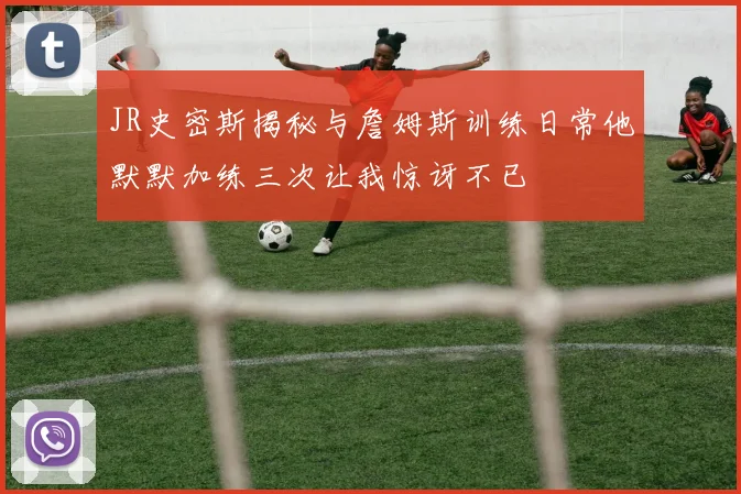 JR史密斯揭秘与詹姆斯训练日常他默默加练三次让我惊讶不已