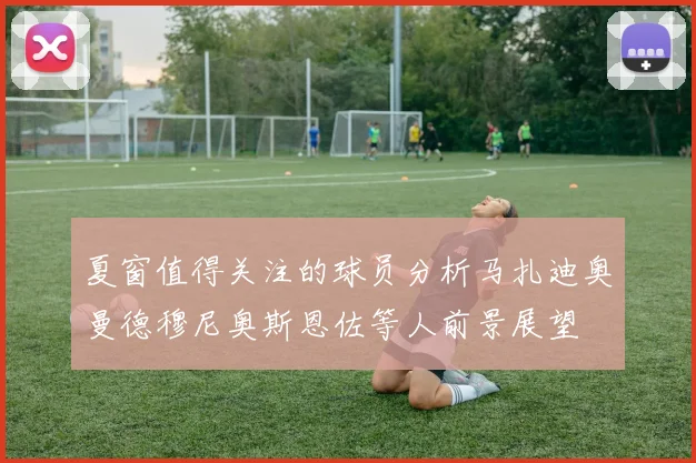 夏窗值得关注的球员分析马扎迪奥曼德穆尼奥斯恩佐等人前景展望