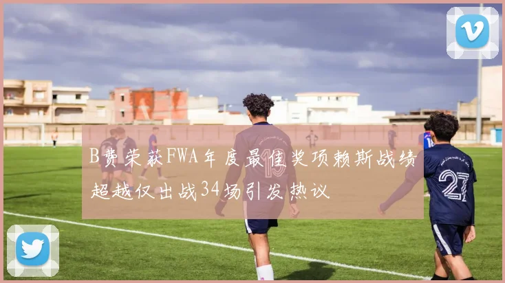 B费荣获FWA年度最佳奖项赖斯战绩超越仅出战34场引发热议