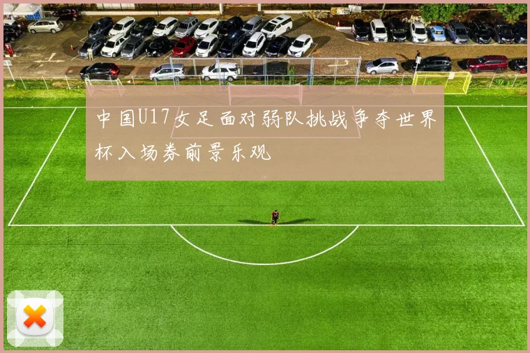 中国U17女足面对弱队挑战争夺世界杯入场券前景乐观