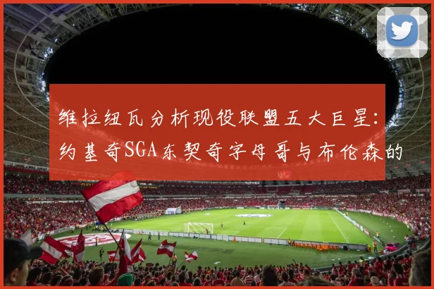 维拉纽瓦分析现役联盟五大巨星：约基奇SGA东契奇字母哥与布伦森的表现与影响
