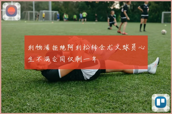 利物浦拒绝阿利松转会尤文球员心生不满合同仅剩一年