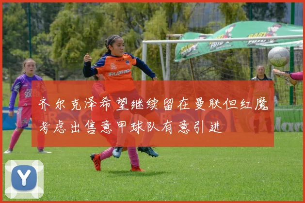 齐尔克泽希望继续留在曼联但红魔考虑出售意甲球队有意引进