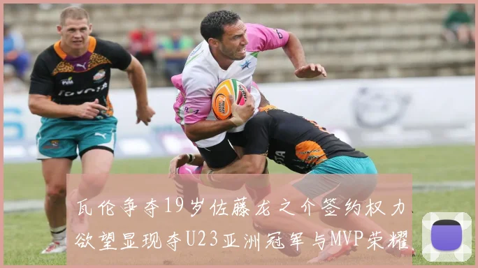 瓦伦争夺19岁佐藤龙之介签约权力欲望显现夺U23亚洲冠军与MVP荣耀