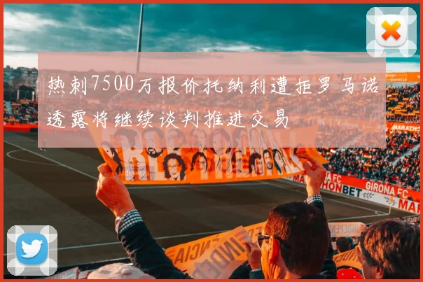 热刺7500万报价托纳利遭拒罗马诺透露将继续谈判推进交易
